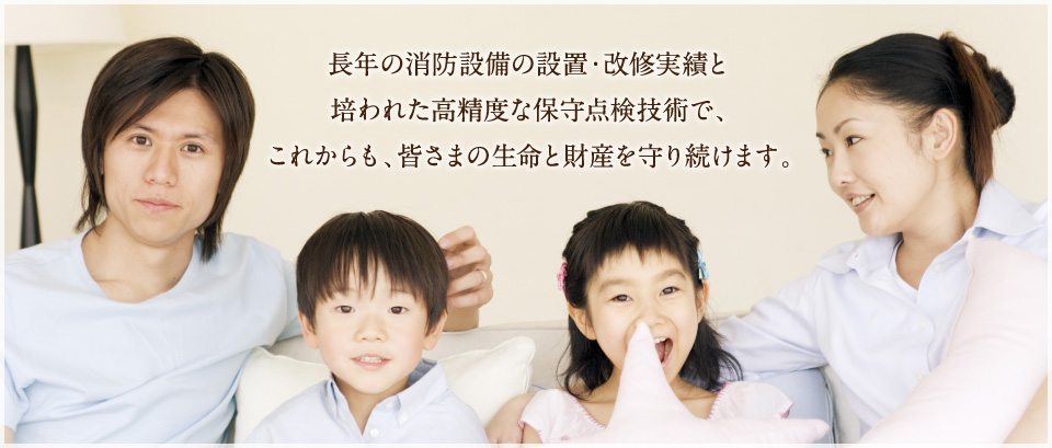 長年の消防設備の設置・改修実績と
培われた高精度な保守点検技術で、
これからも、皆さまの生命と財産を守り続けます。